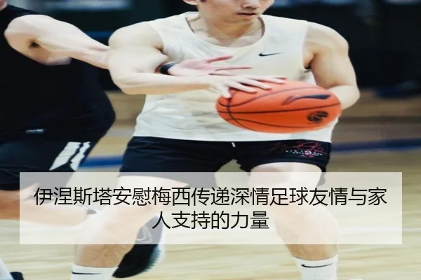 伊涅斯塔安慰梅西传递深情足球友情与家人支持的力量